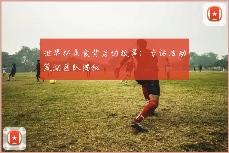 世界杯美食背后的故事：专访活动策划团队揭秘
