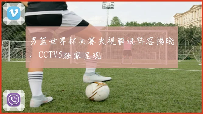 男篮世界杯决赛央视解说阵容揭晓，CCTV5独家呈现