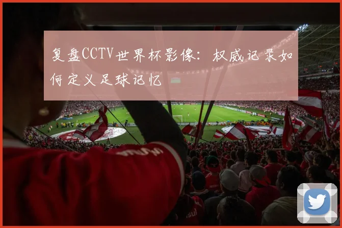 复盘CCTV世界杯影像：权威记录如何定义足球记忆